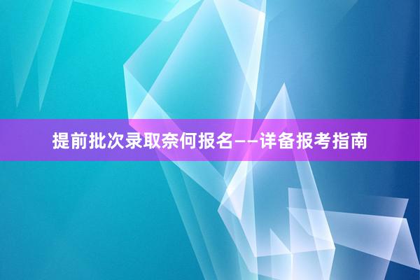 提前批次录取奈何报名——详备报考指南