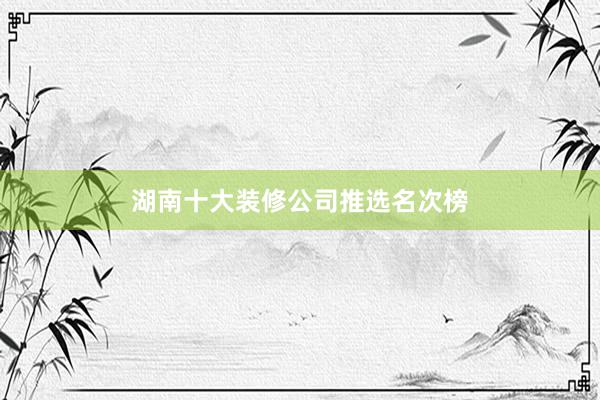 湖南十大装修公司推选名次榜