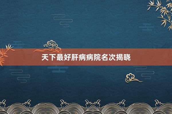 天下最好肝病病院名次揭晓